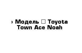  › Модель ­ Toyota Town Ace Noah